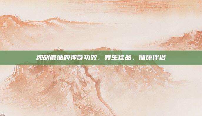 纯胡麻油的神奇功效，养生佳品，健康伴侣