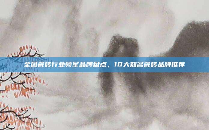 全国瓷砖行业领军品牌盘点，10大知名瓷砖品牌推荐