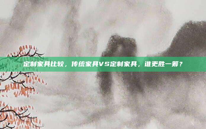 定制家具比较，传统家具VS定制家具，谁更胜一筹？
