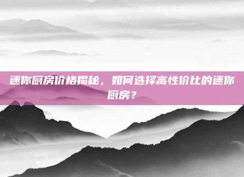 迷你厨房价格揭秘，如何选择高性价比的迷你厨房？
