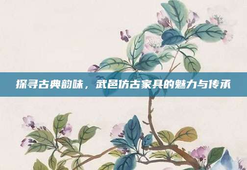 探寻古典韵味，武邑仿古家具的魅力与传承