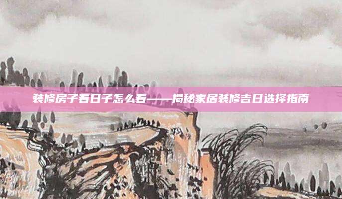 装修房子看日子怎么看——揭秘家居装修吉日选择指南