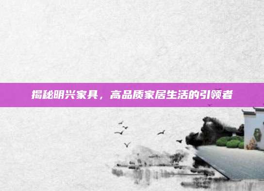 揭秘明兴家具，高品质家居生活的引领者