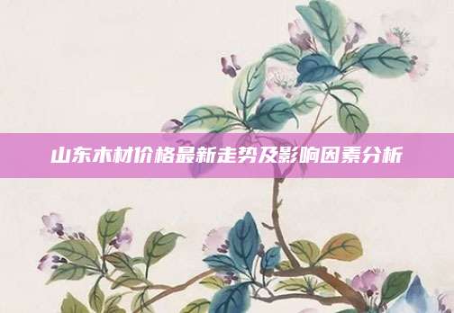 山东木材价格最新走势及影响因素分析