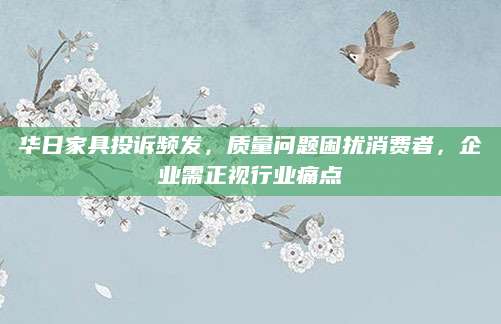华日家具投诉频发，质量问题困扰消费者，企业需正视行业痛点