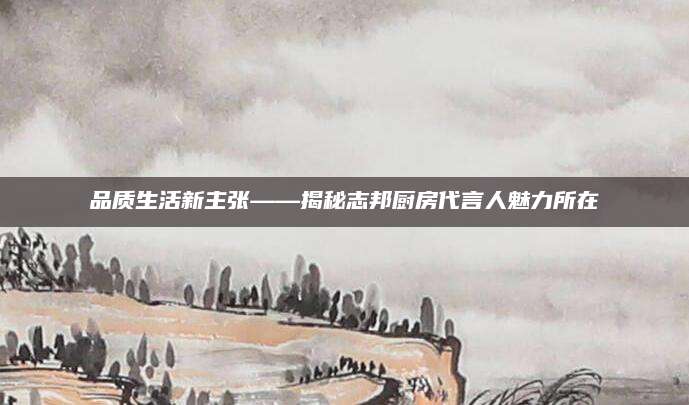 品质生活新主张——揭秘志邦厨房代言人魅力所在
