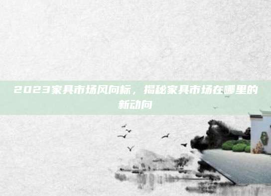 2023家具市场风向标，揭秘家具市场在哪里的新动向