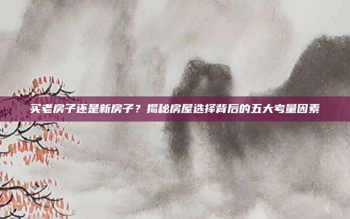 买老房子还是新房子？揭秘房屋选择背后的五大考量因素