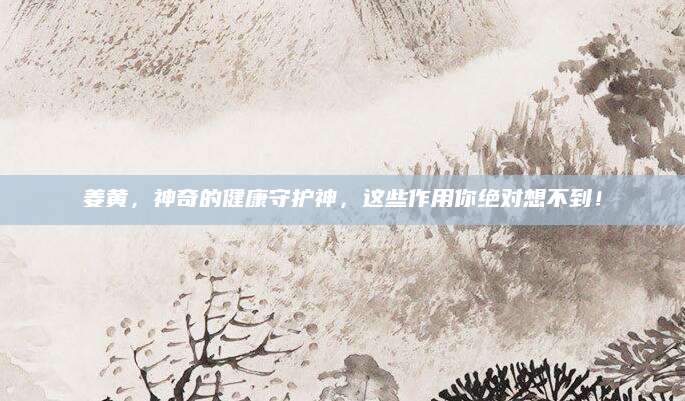 姜黄，神奇的健康守护神，这些作用你绝对想不到！