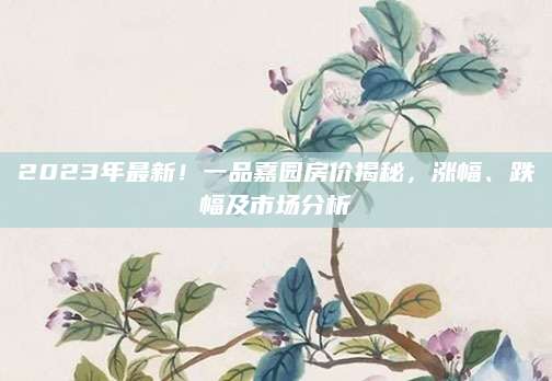 2023年最新！一品嘉园房价揭秘，涨幅、跌幅及市场分析