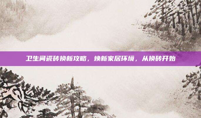 卫生间瓷砖换新攻略，焕新家居环境，从换砖开始