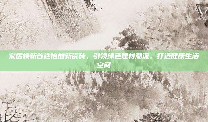 家居焕新首选倍加新瓷砖，引领绿色建材潮流，打造健康生活空间