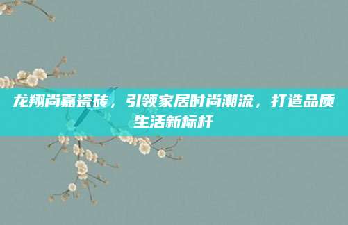 龙翔尚嘉瓷砖，引领家居时尚潮流，打造品质生活新标杆