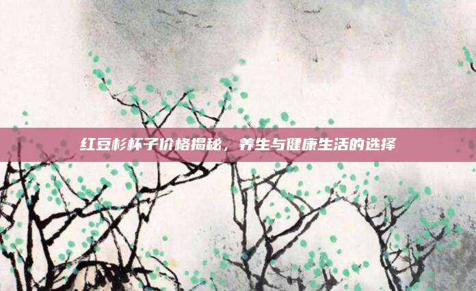 红豆杉杯子价格揭秘，养生与健康生活的选择