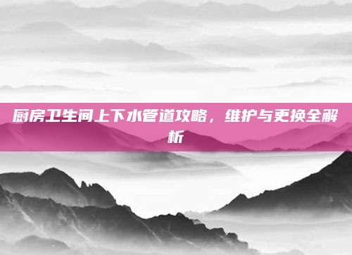 厨房卫生间上下水管道攻略，维护与更换全解析