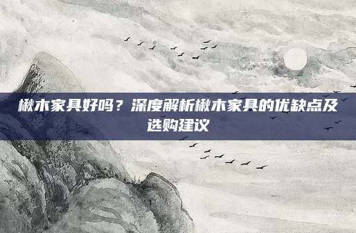 楸木家具好吗？深度解析楸木家具的优缺点及选购建议