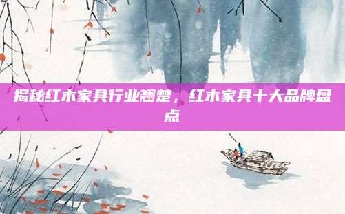 揭秘红木家具行业翘楚，红木家具十大品牌盘点
