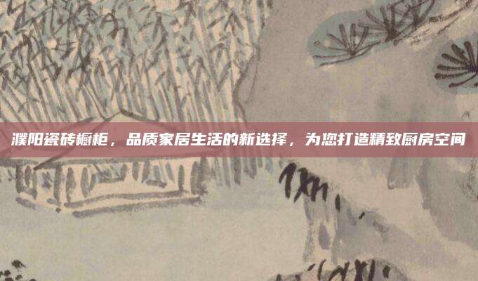 濮阳瓷砖橱柜，品质家居生活的新选择，为您打造精致厨房空间