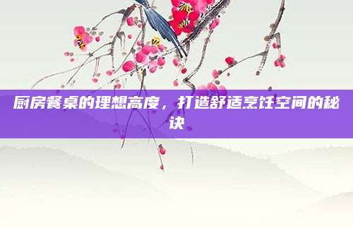 厨房餐桌的理想高度，打造舒适烹饪空间的秘诀
