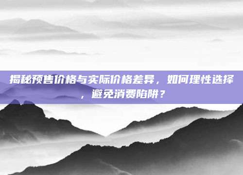 揭秘预售价格与实际价格差异，如何理性选择，避免消费陷阱？