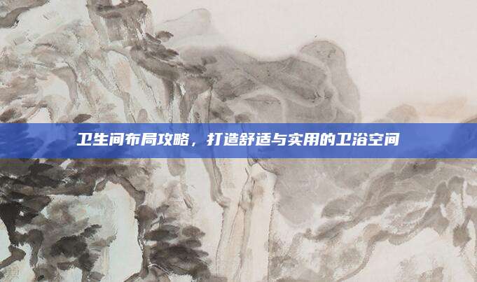 卫生间布局攻略，打造舒适与实用的卫浴空间