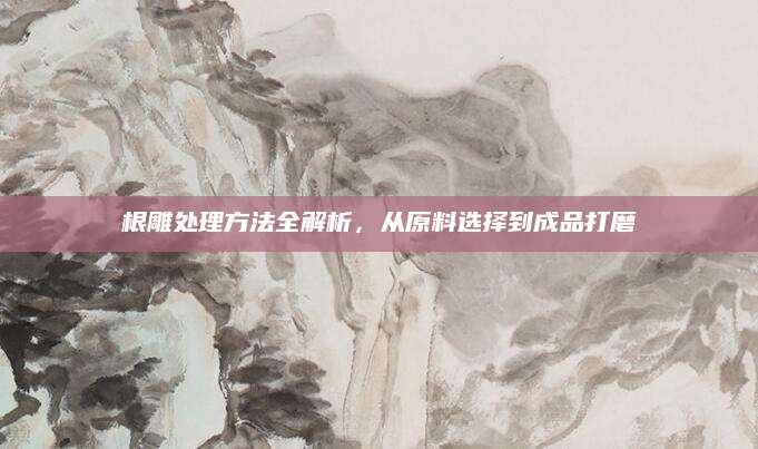 根雕处理方法全解析，从原料选择到成品打磨