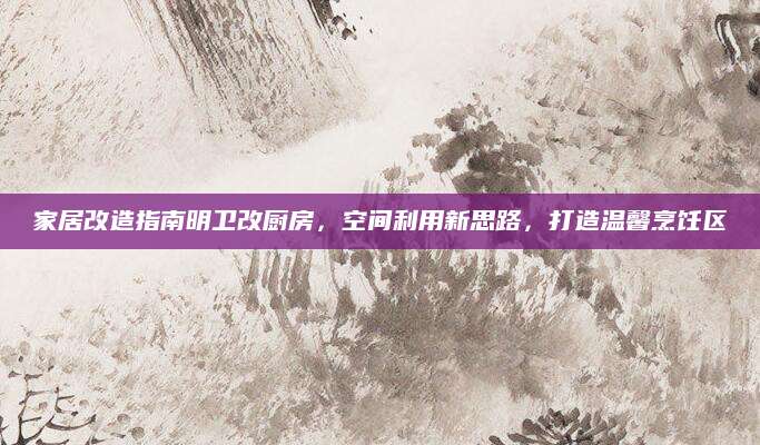 家居改造指南明卫改厨房，空间利用新思路，打造温馨烹饪区