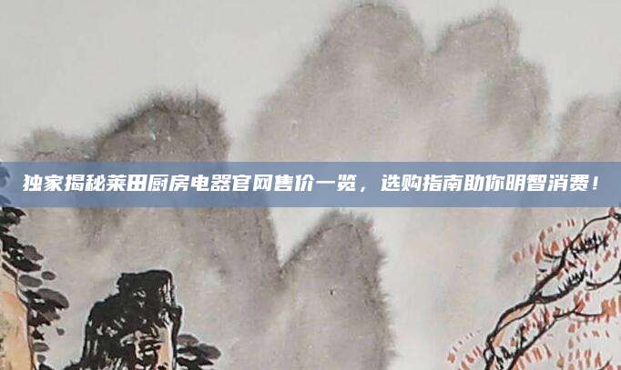 独家揭秘莱田厨房电器官网售价一览，选购指南助你明智消费！