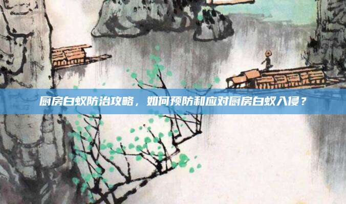 厨房白蚁防治攻略，如何预防和应对厨房白蚁入侵？