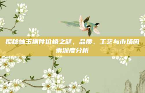 揭秘岫玉摆件价格之谜，品质、工艺与市场因素深度分析