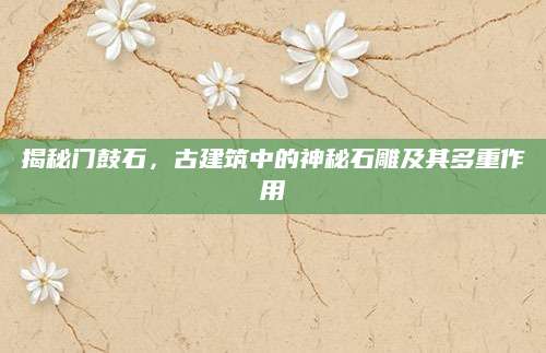 揭秘门鼓石，古建筑中的神秘石雕及其多重作用