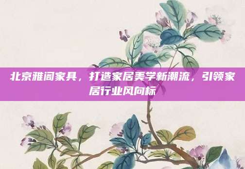 北京雅阁家具，打造家居美学新潮流，引领家居行业风向标