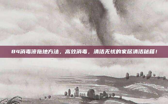 84消毒液拖地方法，高效消毒，清洁无忧的家居清洁秘籍！