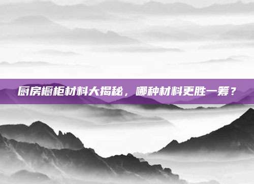 厨房橱柜材料大揭秘，哪种材料更胜一筹？