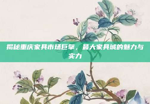 揭秘重庆家具市场巨擘，最大家具城的魅力与实力