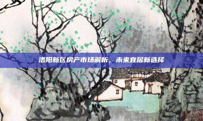 洛阳新区房产市场解析，未来宜居新选择