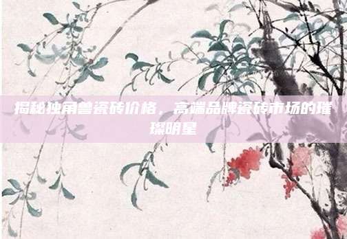 揭秘独角兽瓷砖价格，高端品牌瓷砖市场的璀璨明星