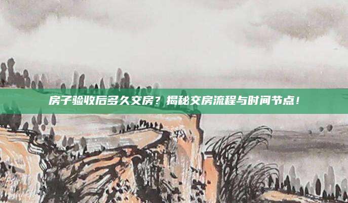 房子验收后多久交房？揭秘交房流程与时间节点！