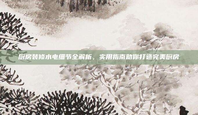 厨房装修水电细节全解析，实用指南助你打造完美厨房
