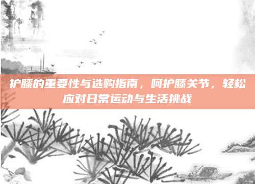 护膝的重要性与选购指南，呵护膝关节，轻松应对日常运动与生活挑战