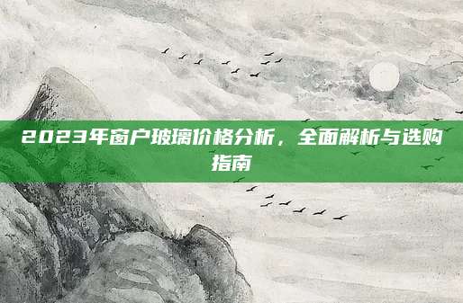 2023年窗户玻璃价格分析，全面解析与选购指南