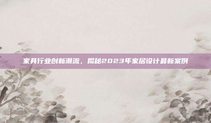 家具行业创新潮流，揭秘2023年家居设计最新案例