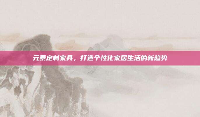 元素定制家具，打造个性化家居生活的新趋势