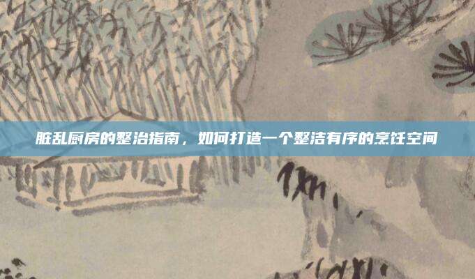 脏乱厨房的整治指南，如何打造一个整洁有序的烹饪空间