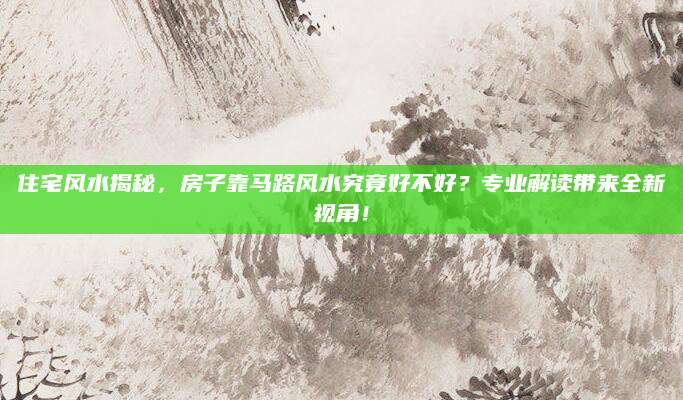 住宅风水揭秘，房子靠马路风水究竟好不好？专业解读带来全新视角！
