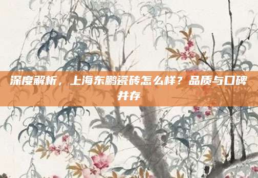 深度解析，上海东鹏瓷砖怎么样？品质与口碑并存