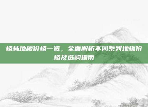 格林地板价格一览，全面解析不同系列地板价格及选购指南