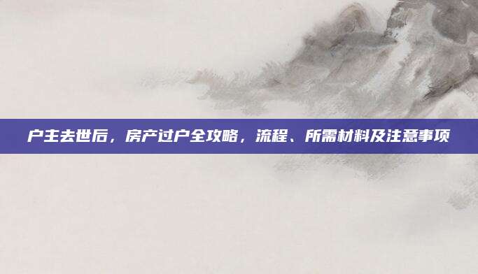 户主去世后，房产过户全攻略，流程、所需材料及注意事项