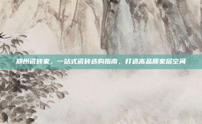 郑州瓷砖家，一站式瓷砖选购指南，打造高品质家居空间