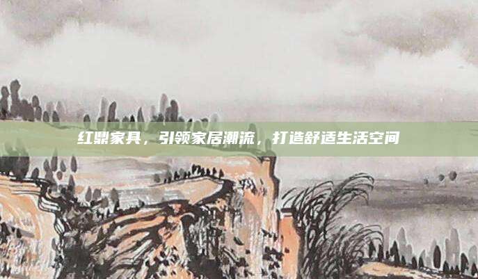 红鼎家具，引领家居潮流，打造舒适生活空间